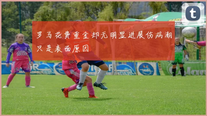 罗马花费重金却无明显进展伤病潮只是表面原因