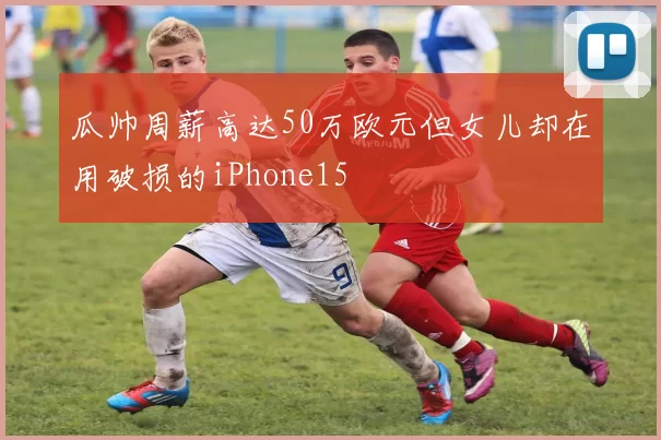瓜帅周薪高达50万欧元但女儿却在用破损的iPhone15