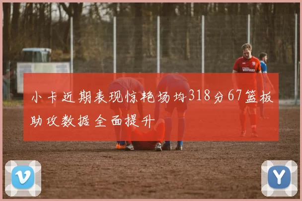 小卡近期表现惊艳场均318分67篮板助攻数据全面提升