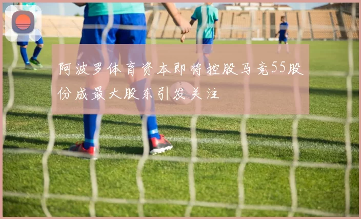 阿波罗体育资本即将控股马竞55股份成最大股东引发关注