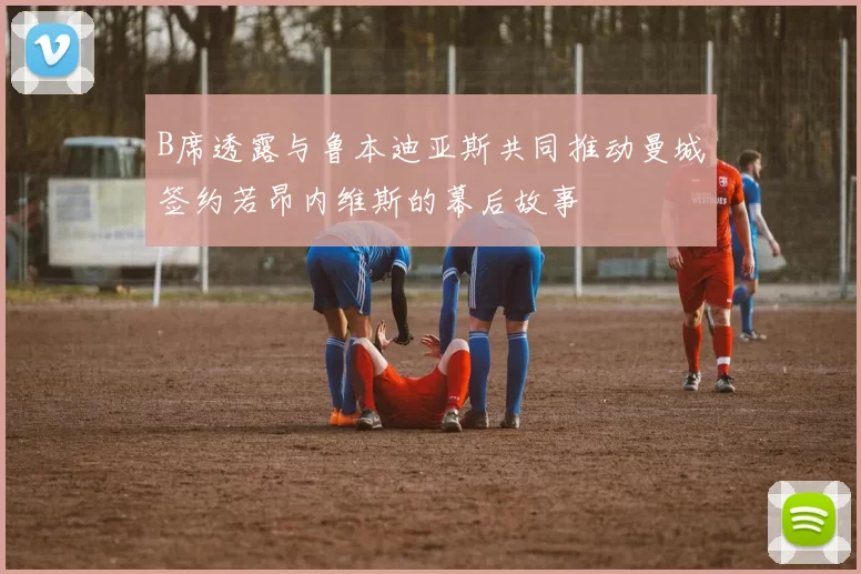 B席透露与鲁本迪亚斯共同推动曼城签约若昂内维斯的幕后故事