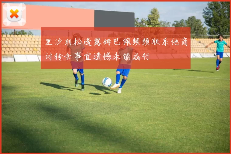 里沙利松透露姆巴佩频频联系他商讨转会事宜遗憾未能成行