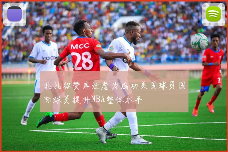 扎扎称赞库杜詹为成功美国球员国际球员提升NBA整体水平