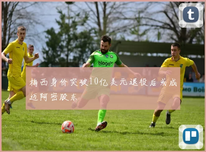 梅西身价突破10亿美元退役后或成迈阿密股东