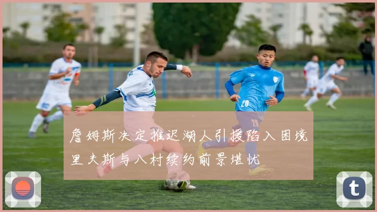 詹姆斯决定推迟湖人引援陷入困境里夫斯与八村续约前景堪忧