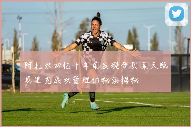 阿扎尔回忆十年前发现登贝莱天赋恩里克成功管理的秘诀揭秘