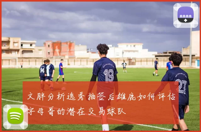 文胖分析选秀抽签后雄鹿如何评估字母哥的潜在交易球队